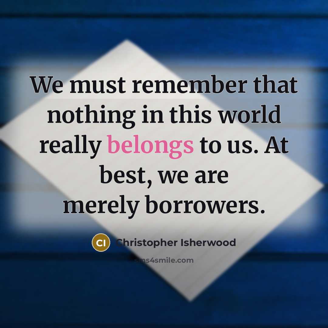 “We must remember that nothing in this world really belongs to us. At best, we are merely borrowers.” quote by Christopher Isherwood