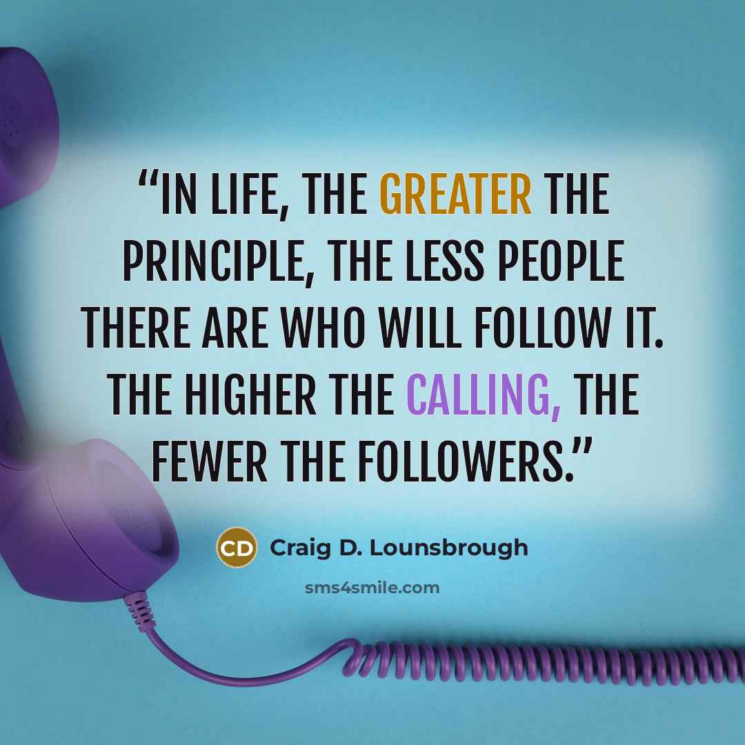 “In life, the greater the principle, the less people there are who will follow it. The higher the calling, the fewer the followers.” quote by Craig D. Lounsbrough