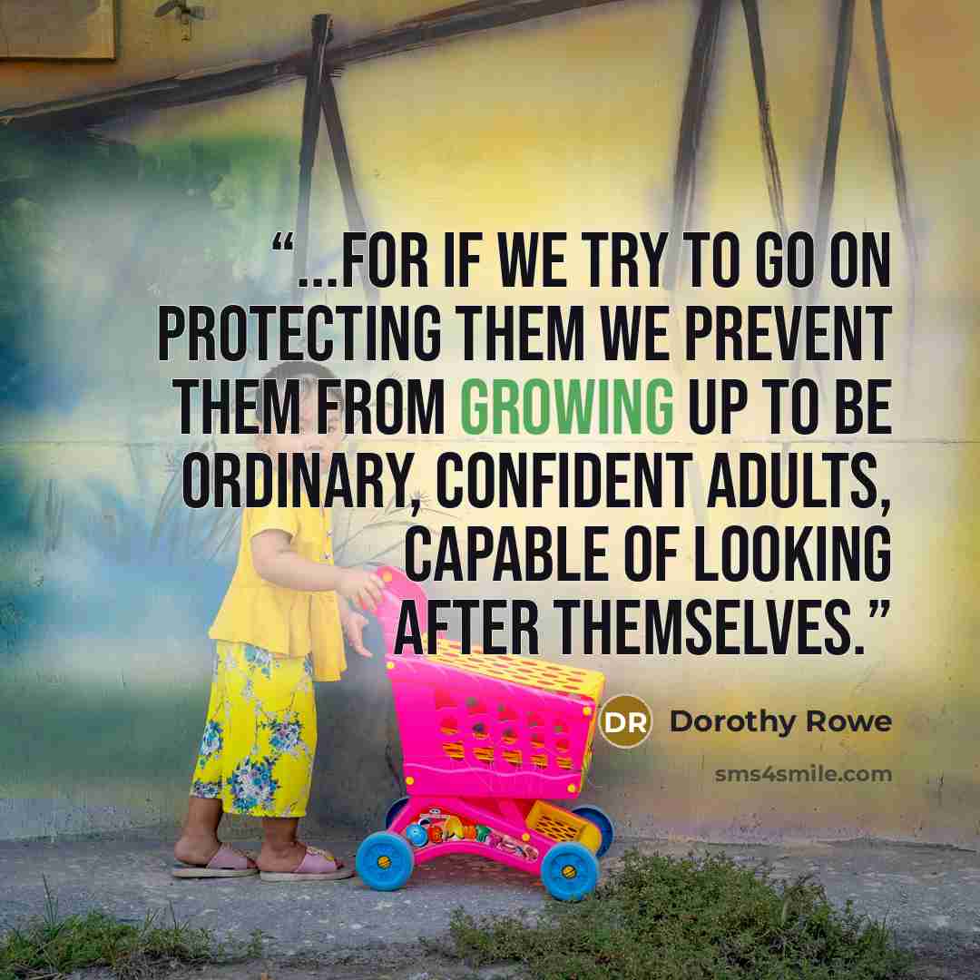 “...for if we try to go on protecting them we prevent them from growing up to be ordinary, confident adults, capable of looking after themselves.” quote by Dorothy Rowe