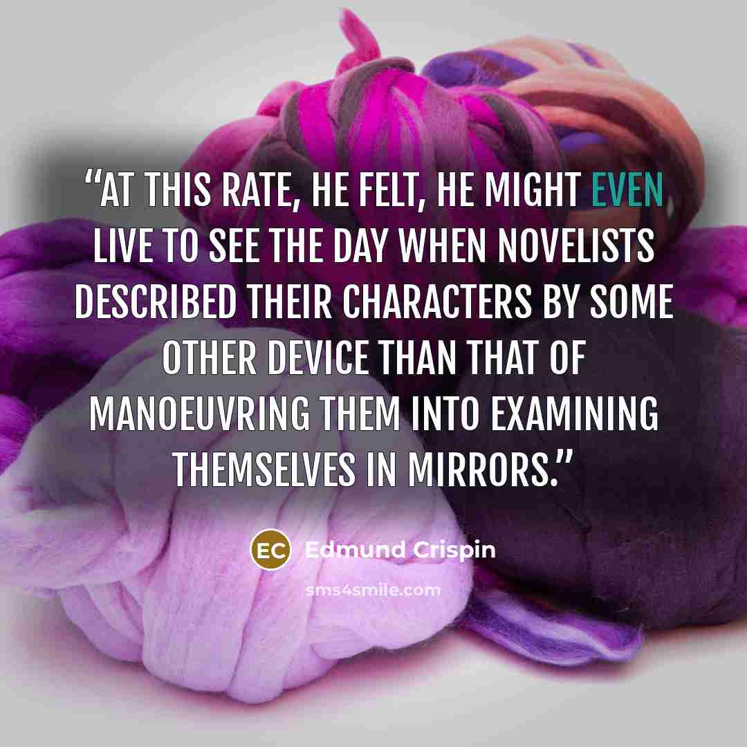 “At this rate, he felt, he might even live to see the day when novelists described their characters by some other device than that of manoeuvring them into examining themselves in mirrors.” quote by Edmund Crispin