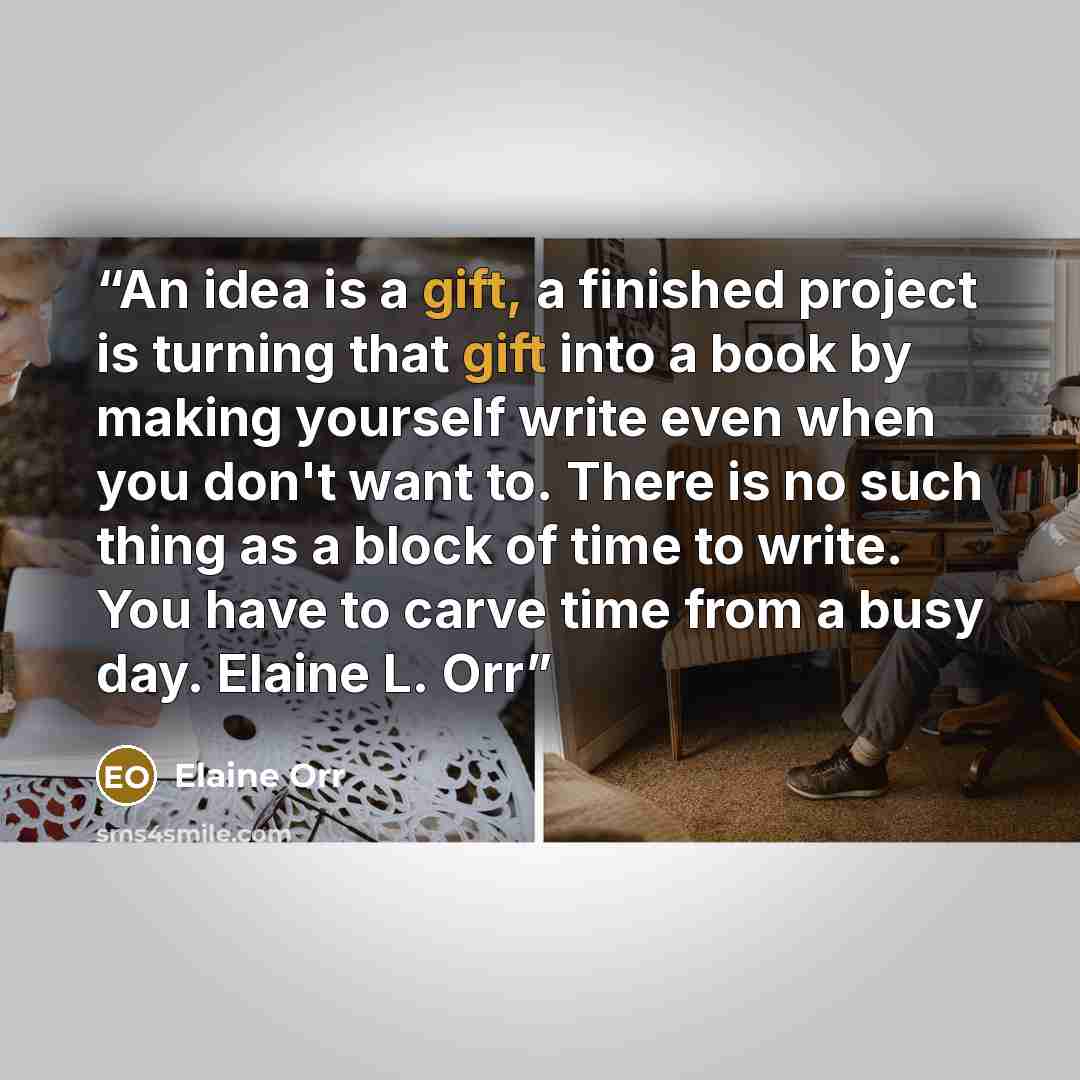 “An idea is a gift, a finished project is turning that gift into a book by making yourself write even when you don't want to. There is no such thing as a block of time to write. You have to carve time from a busy day. Elaine L. Orr” quote by Elaine Orr