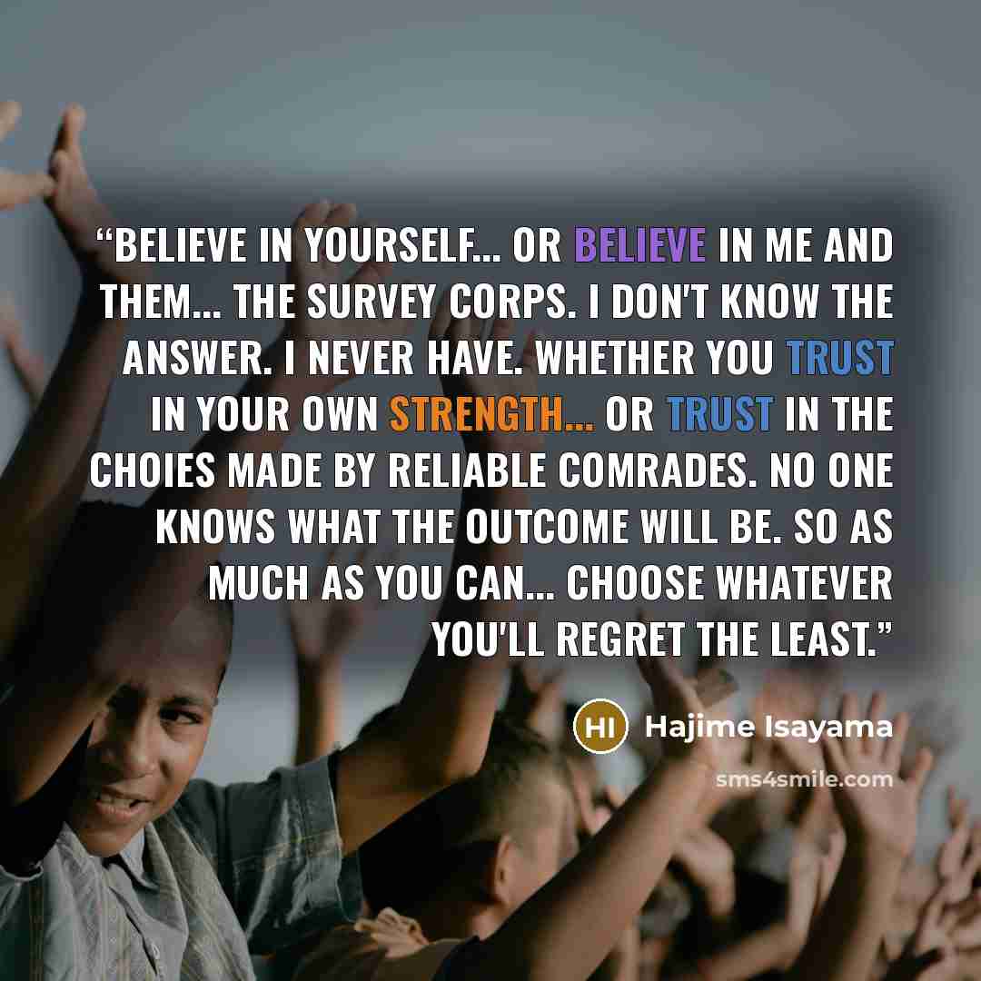 “Believe in yourself... or believe in me and them... the Survey Corps. I don't know the answer. I never have. Whether you trust in your own strength... or trust in the choies made by reliable comrades. No one knows what the outcome will be. So as much as you can... choose whatever you'll regret the…” quote by Hajime Isayama