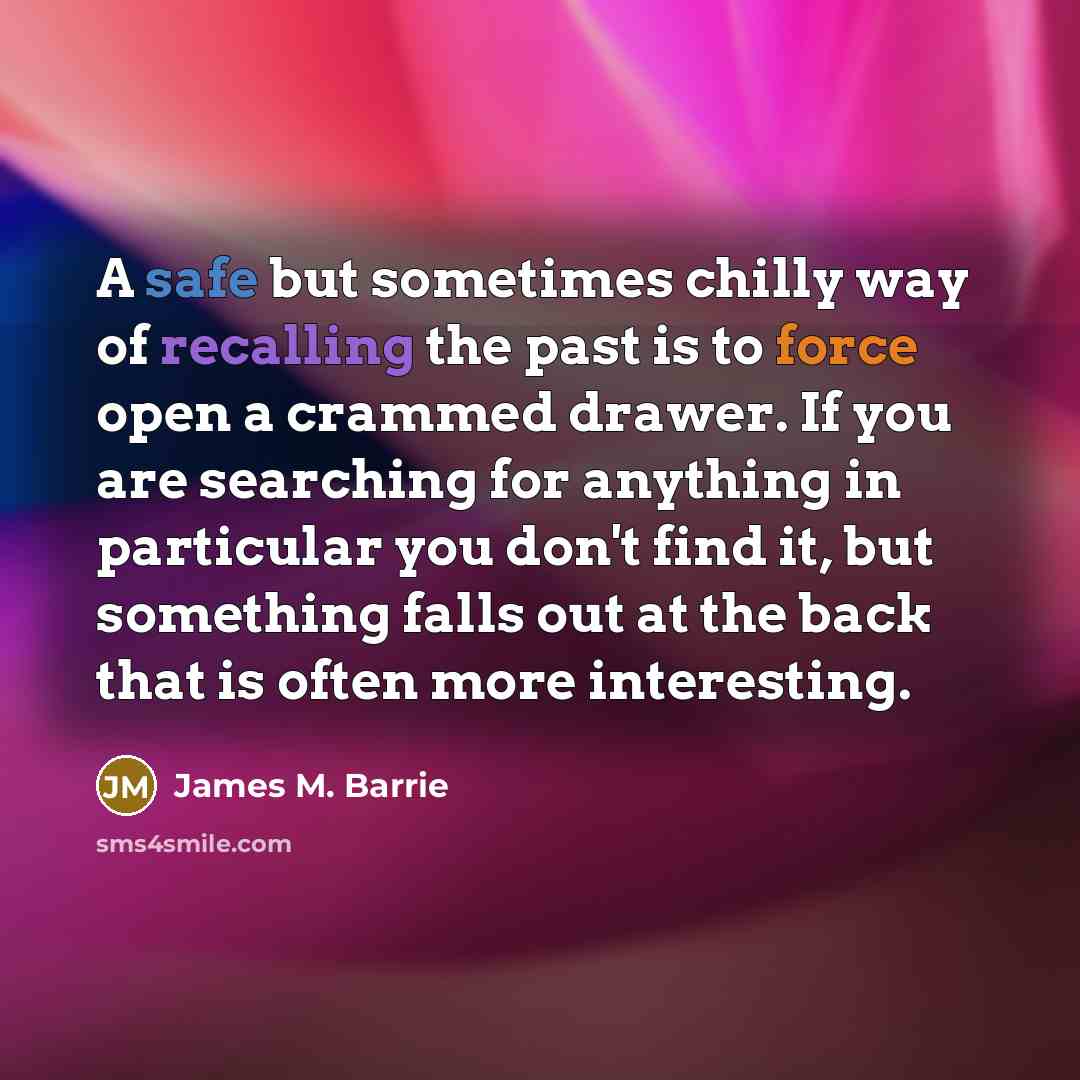 “A safe but sometimes chilly way of recalling the past is to force open a crammed drawer. If you are searching for anything in particular you don't find it, but something falls out at the back that is often more interesting.” quote by James M. Barrie