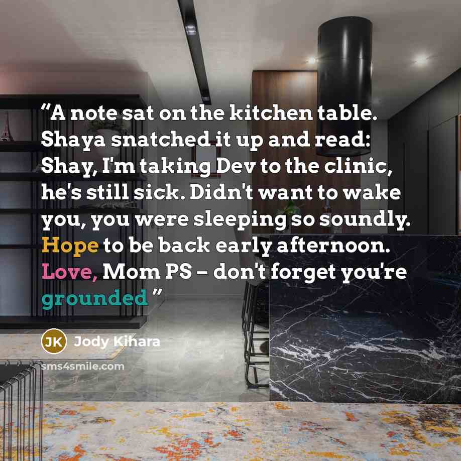 “A note sat on the kitchen table. Shaya snatched it up and read: Shay, I'm taking Dev to the clinic, he's still sick. Didn't want to wake you, you were sleeping so soundly. Hope to be back early afternoon. Love, Mom PS – don't forget you're grounded” quote by Jody Kihara