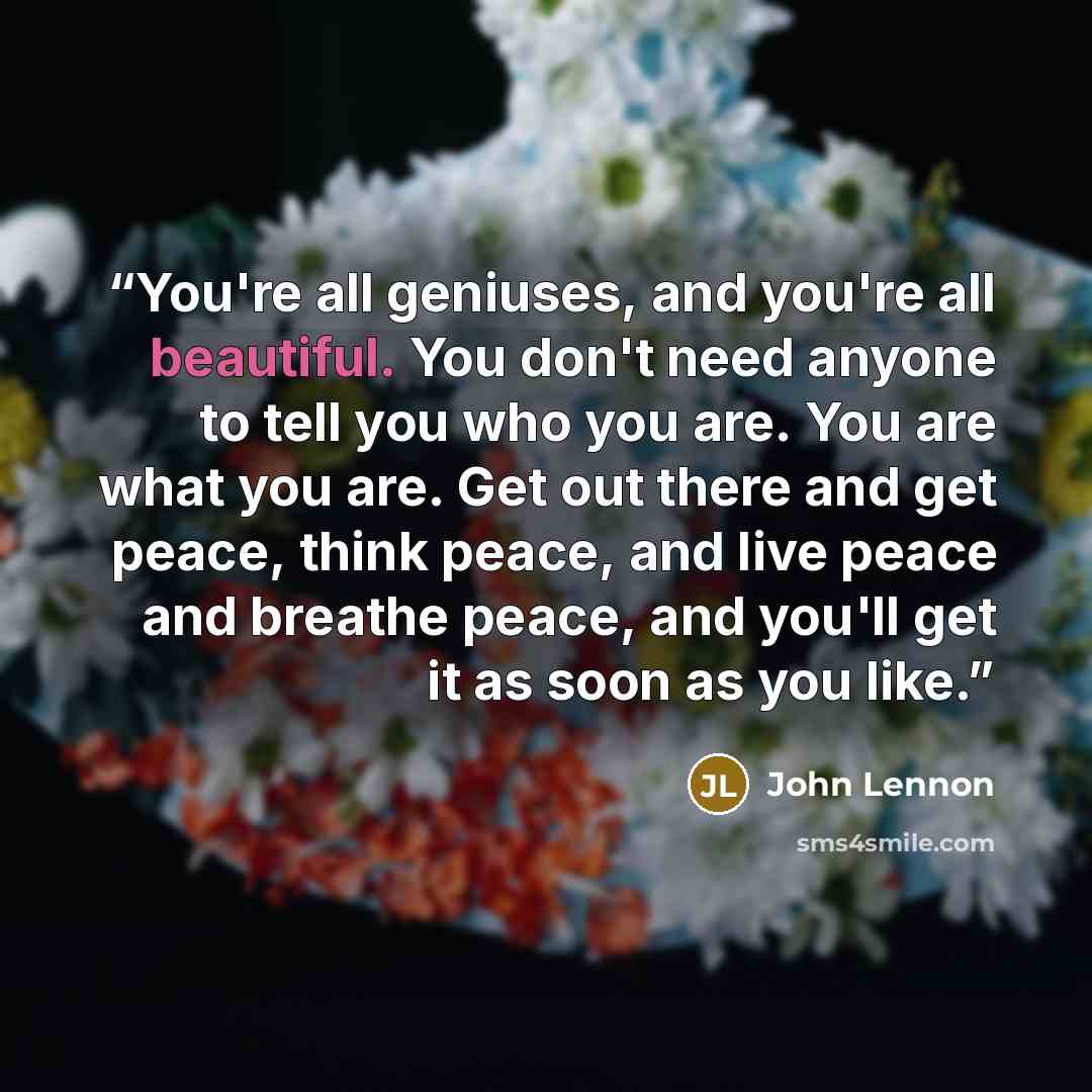 “You're all geniuses, and you're all beautiful. You don't need anyone to tell you who you are. You are what you are. Get out there and get peace, think peace, and live peace and breathe peace, and you'll get it as soon as you like.” quote by John Lennon