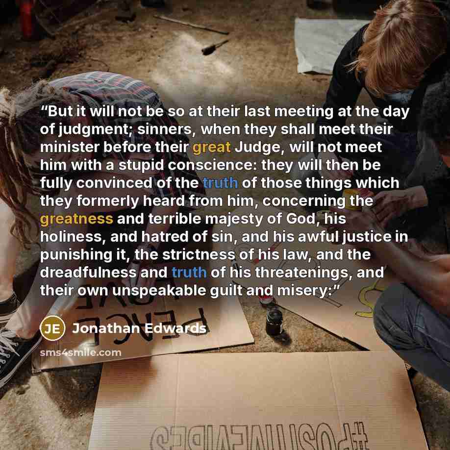 “But it will not be so at their last meeting at the day of judgment; sinners, when they shall meet their minister before their great Judge, will not meet him with a stupid conscience: they will then be fully convinced of the truth of those things which they formerly heard from him, concerning the…” quote by Jonathan Edwards