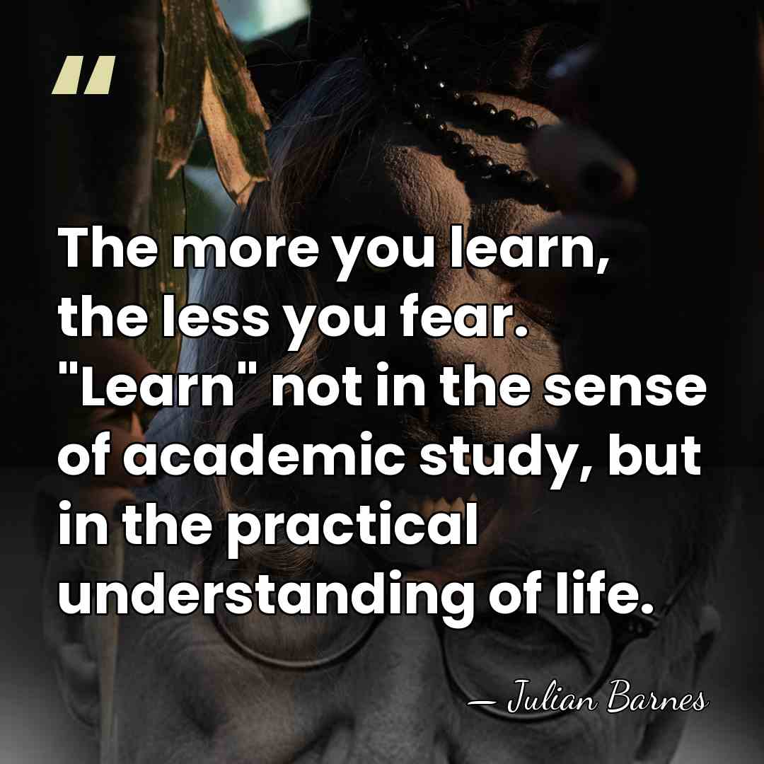 The more you learn, the less you fear. "Learn" not in the&hellip; - Julian Barnes