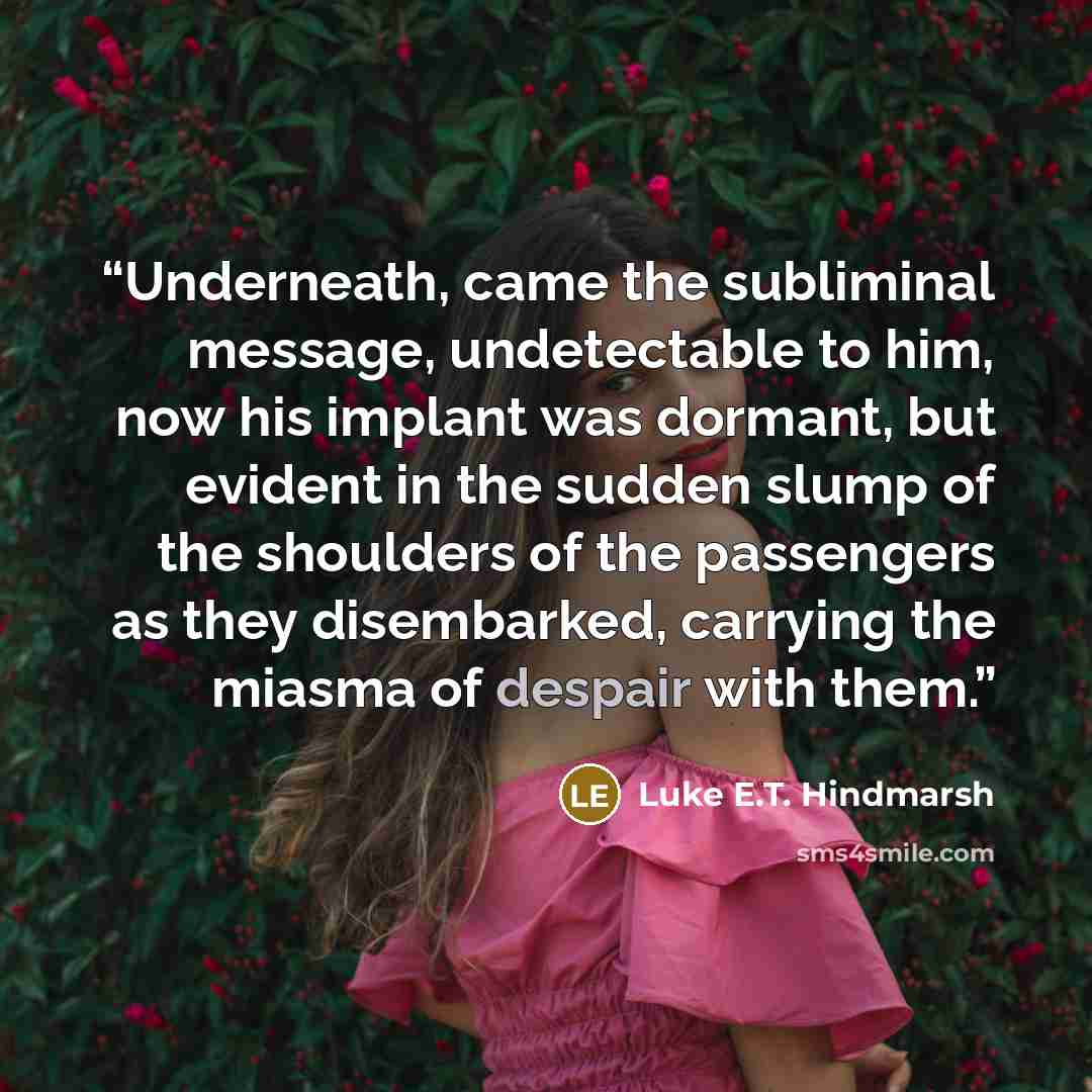 “Underneath, came the subliminal message, undetectable to him, now his implant was dormant, but evident in the sudden slump of the shoulders of the passengers as they disembarked, carrying the miasma of despair with them.” quote by Luke E.T. Hindmarsh