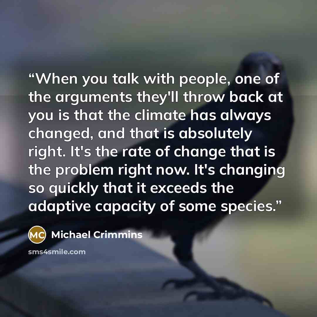 “When you talk with people, one of the arguments they'll throw back at you is that the climate has always changed, and that is absolutely right. It's the rate of change that is the problem right now. It's changing so quickly that it exceeds the adaptive capacity of some species.” quote by Michael Crimmins