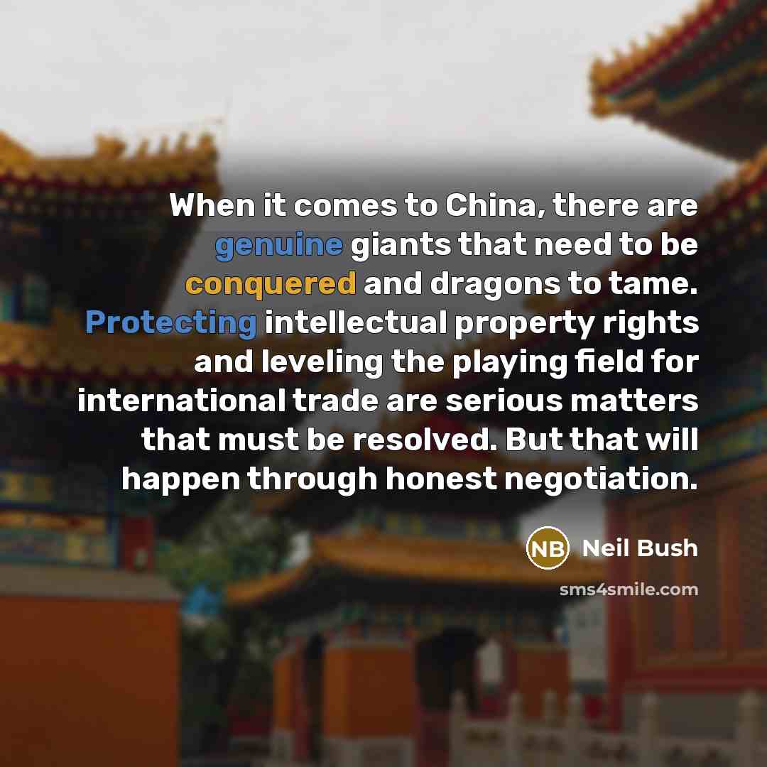 “When it comes to China, there are genuine giants that need to be conquered and dragons to tame. Protecting intellectual property rights and leveling the playing field for international trade are serious matters that must be resolved. But that will happen through honest negotiation.” quote by Neil Bush
