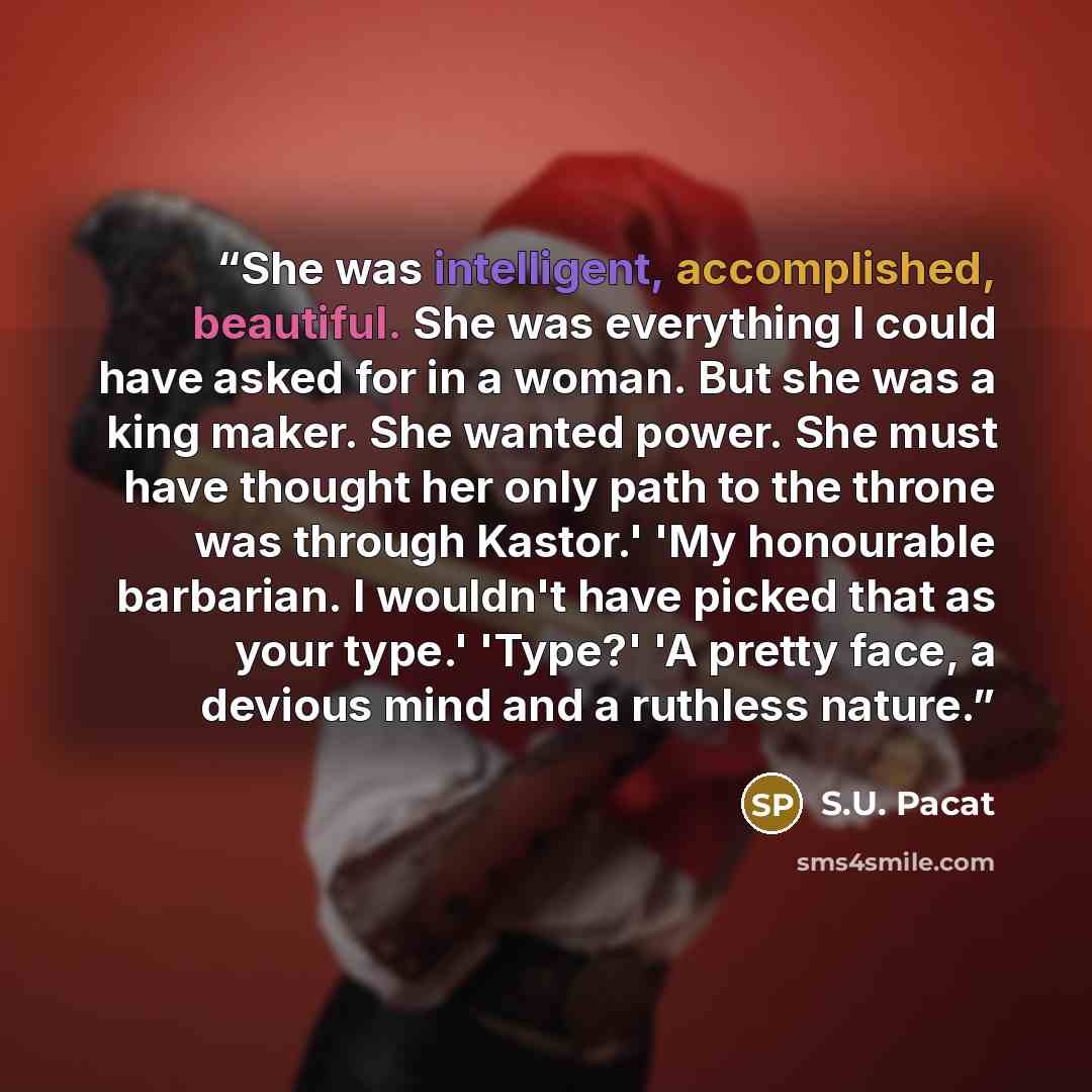 “She was intelligent, accomplished, beautiful. She was everything I could have asked for in a woman. But she was a king maker. She wanted power. She must have thought her only path to the throne was through Kastor.' 'My honourable barbarian. I wouldn't have picked that as your type.' 'Type?' 'A…” quote by S.U. Pacat