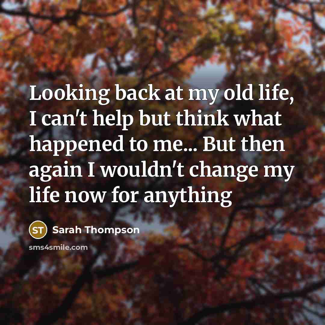“Looking back at my old life, I can't help but think what happened to me... But then again I wouldn't change my life now for anything” quote by Sarah Thompson