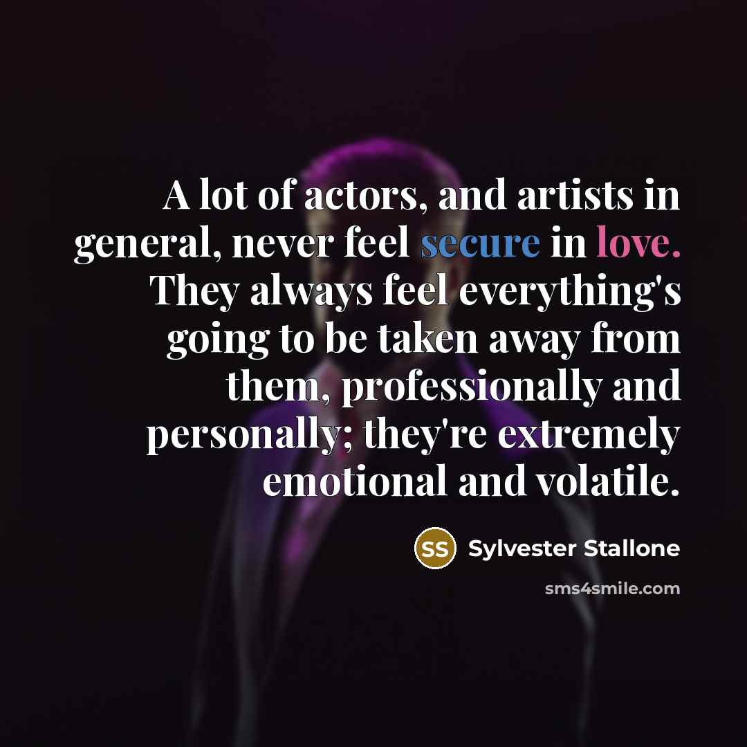 “A lot of actors, and artists in general, never feel secure in love. They always feel everything's going to be taken away from them, professionally and personally; they're extremely emotional and volatile.” quote by Sylvester Stallone