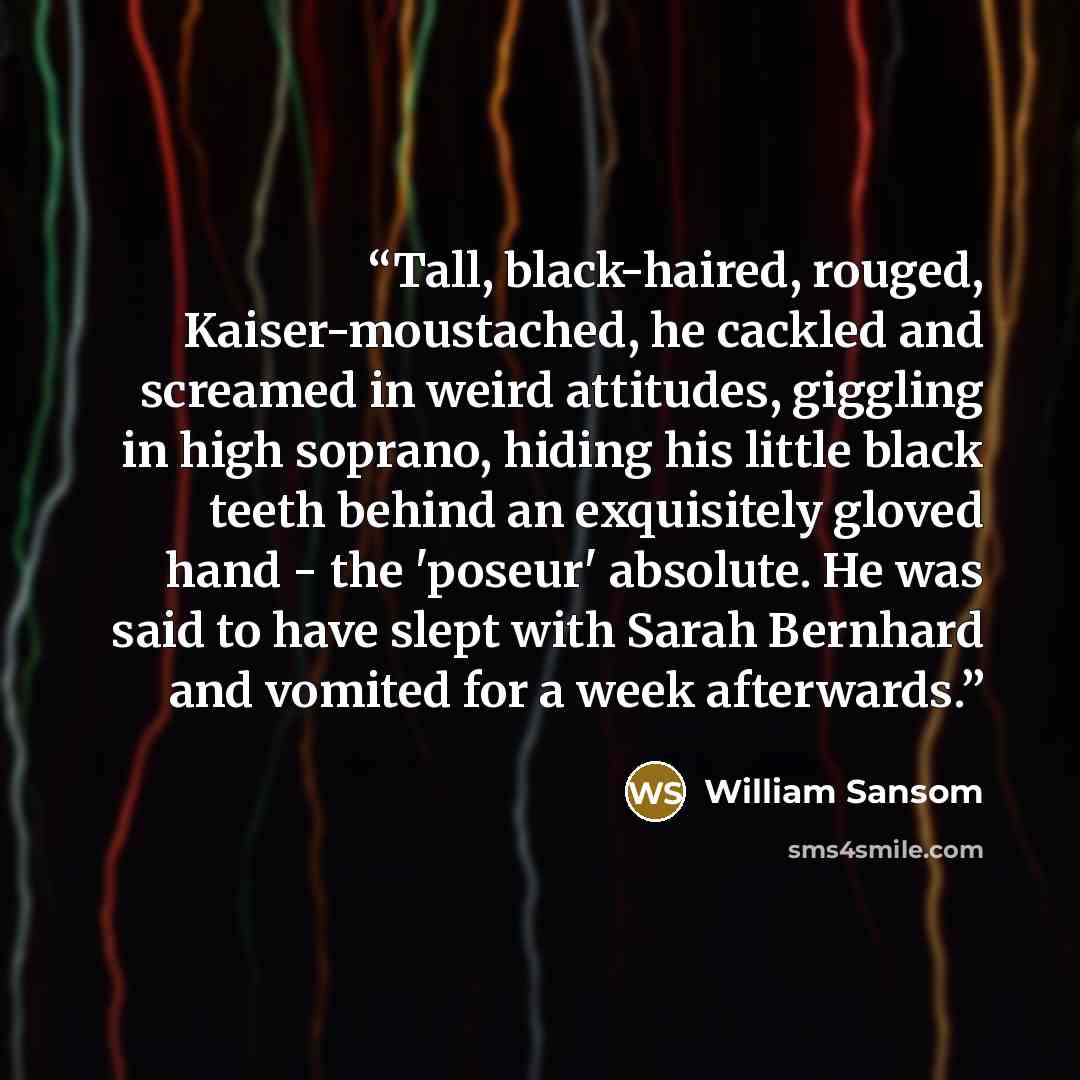 “Tall, black-haired, rouged, Kaiser-moustached, he cackled and screamed in weird attitudes, giggling in high soprano, hiding his little black teeth behind an exquisitely gloved hand - the 'poseur' absolute. He was said to have slept with Sarah Bernhard and vomited for a week afterwards.” quote by William Sansom