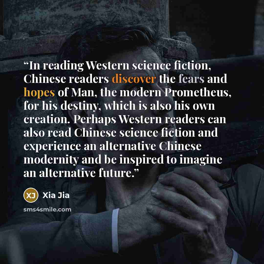 “In reading Western science fiction, Chinese readers discover the fears and hopes of Man, the modern Prometheus, for his destiny, which is also his own creation. Perhaps Western readers can also read Chinese science fiction and experience an alternative Chinese modernity and be inspired to imagine…” quote by Xia Jia