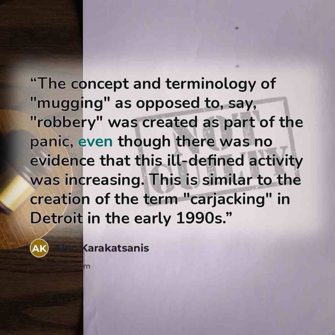 “The concept and terminology of "mugging" as opposed to, say, "robbery" was created as part of the panic, even though there was no evidence that this ill-defined activity was increasing. This is similar to the creation of the term "carjacking" in Detroit in the early 1990s.” quote by Alec Karakatsanis