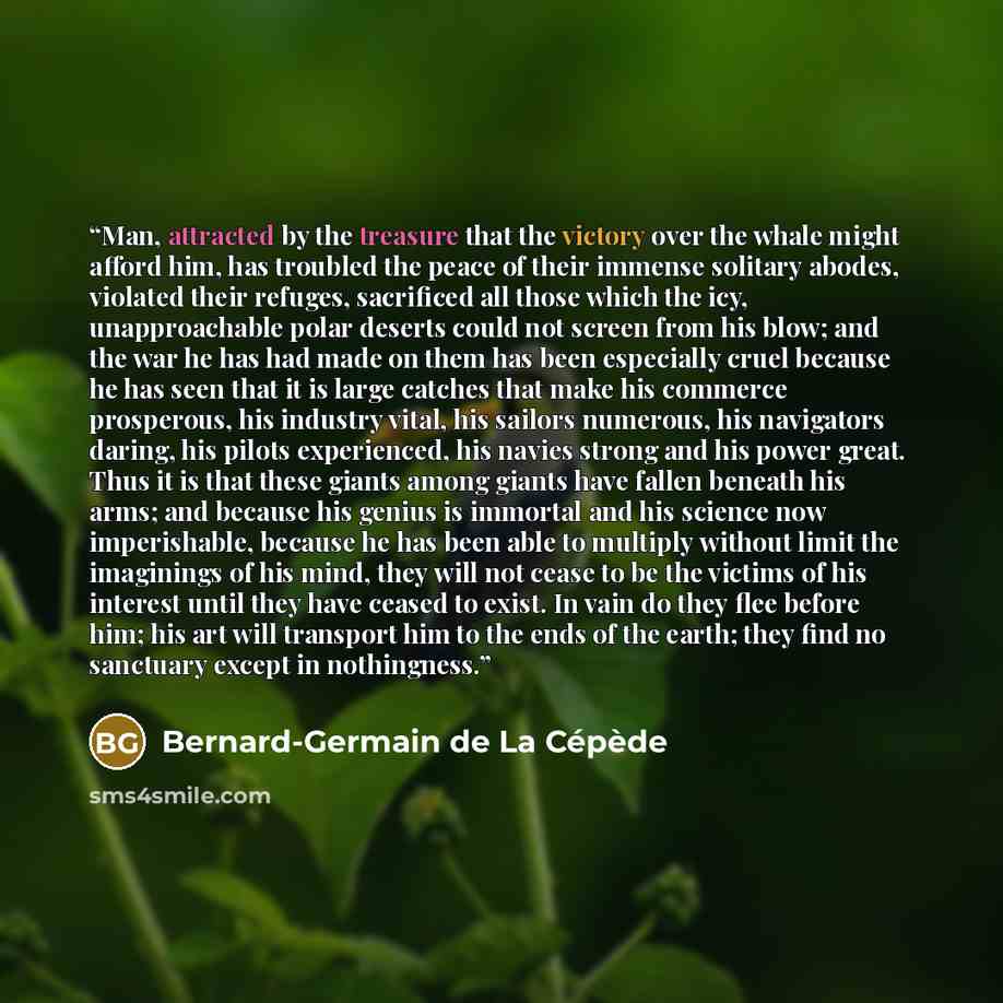 “Man, attracted by the treasure that the victory over the whale might afford him, has troubled the peace of their immense solitary abodes, violated their refuges, sacrificed all those which the icy, unapproachable polar deserts could not screen from his blow; and the war he has had made on them has…” quote by Bernard-Germain de La Cépède