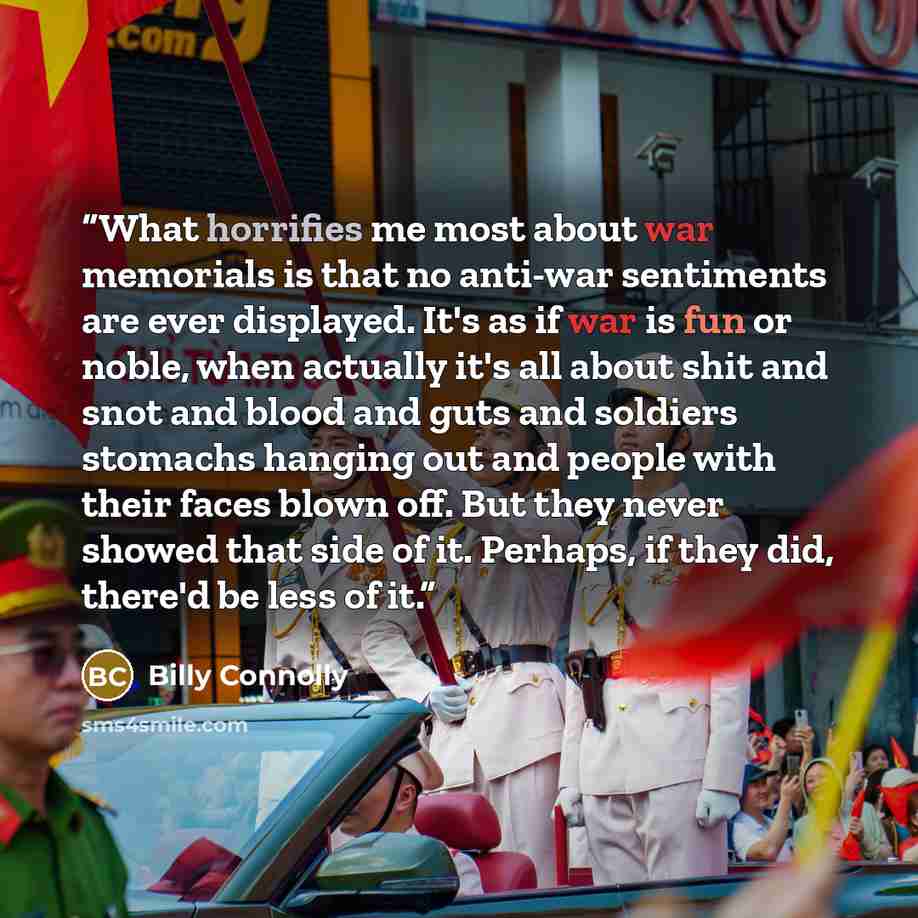 “What horrifies me most about war memorials is that no anti-war sentiments are ever displayed. It's as if war is fun or noble, when actually it's all about shit and snot and blood and guts and soldiers stomachs hanging out and people with their faces blown off. But they never showed that side of…” quote by Billy Connolly