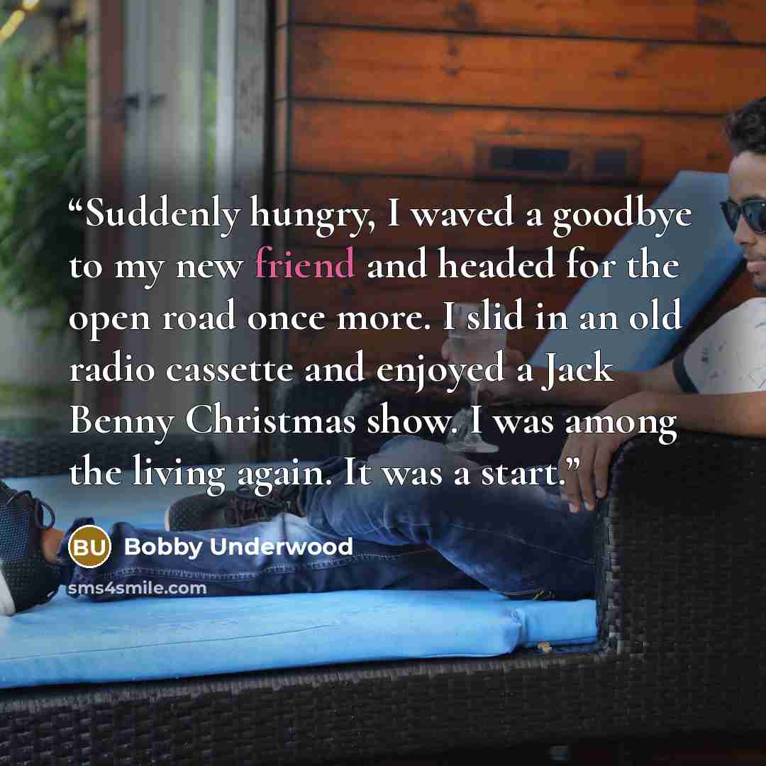 “Suddenly hungry, I waved a goodbye to my new friend and headed for the open road once more. I slid in an old radio cassette and enjoyed a Jack Benny Christmas show. I was among the living again. It was a start.” quote by Bobby Underwood
