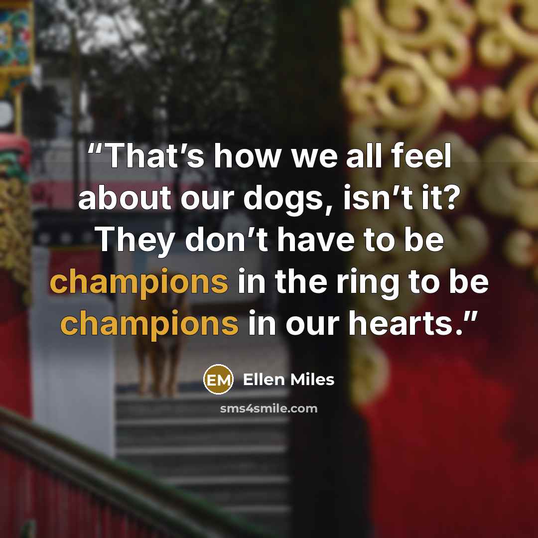 “That’s how we all feel about our dogs, isn’t it? They don’t have to be champions in the ring to be champions in our hearts.” quote by Ellen Miles