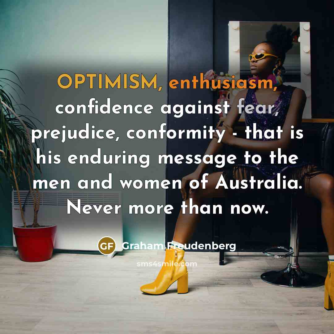 “OPTIMISM, enthusiasm, confidence against fear, prejudice, conformity - that is his enduring message to the men and women of Australia. Never more than now.” quote by Graham Freudenberg
