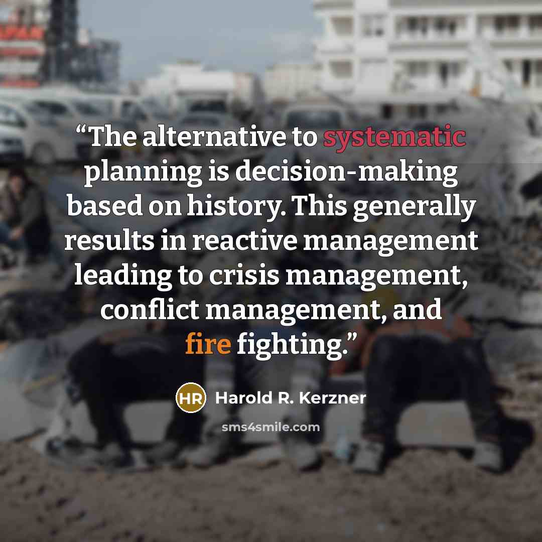 “The alternative to systematic planning is decision-making based on history. This generally results in reactive management leading to crisis management, conflict management, and fire fighting.” quote by Harold R. Kerzner