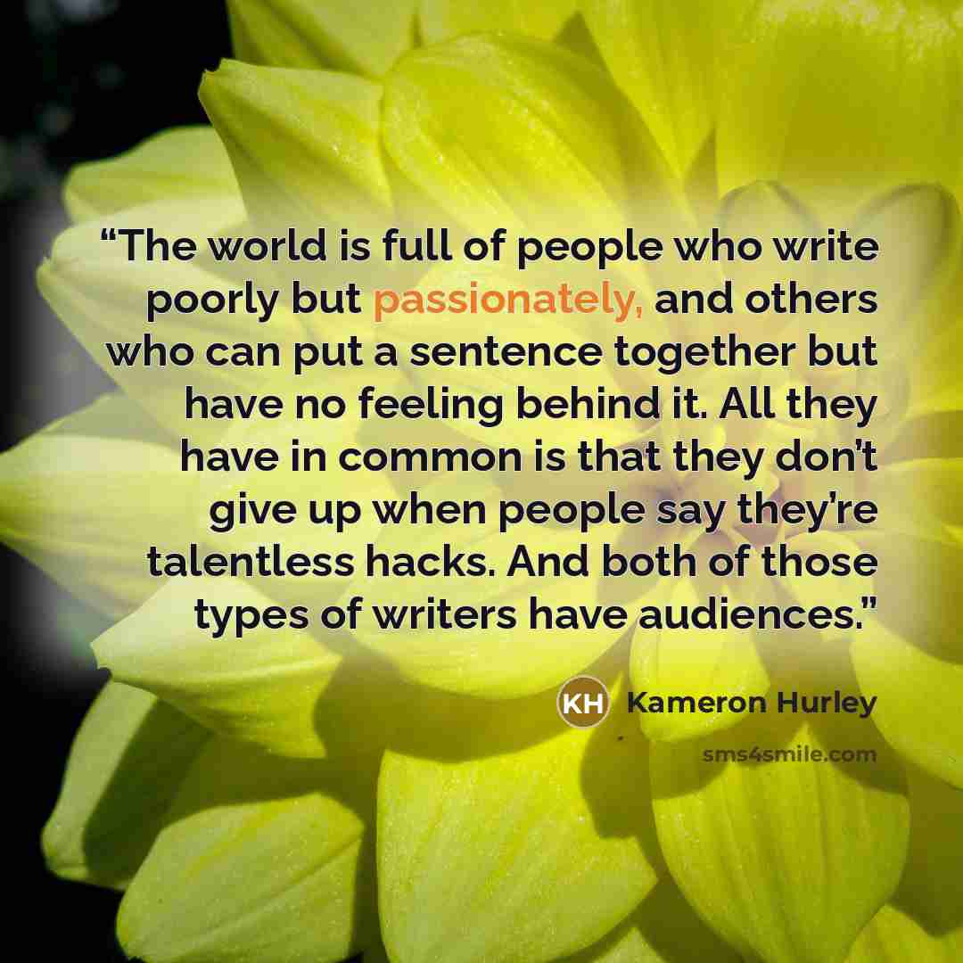 “The world is full of people who write poorly but passionately, and others who can put a sentence together but have no feeling behind it. All they have in common is that they don’t give up when people say they’re talentless hacks. And both of those types of writers have audiences.” quote by Kameron Hurley
