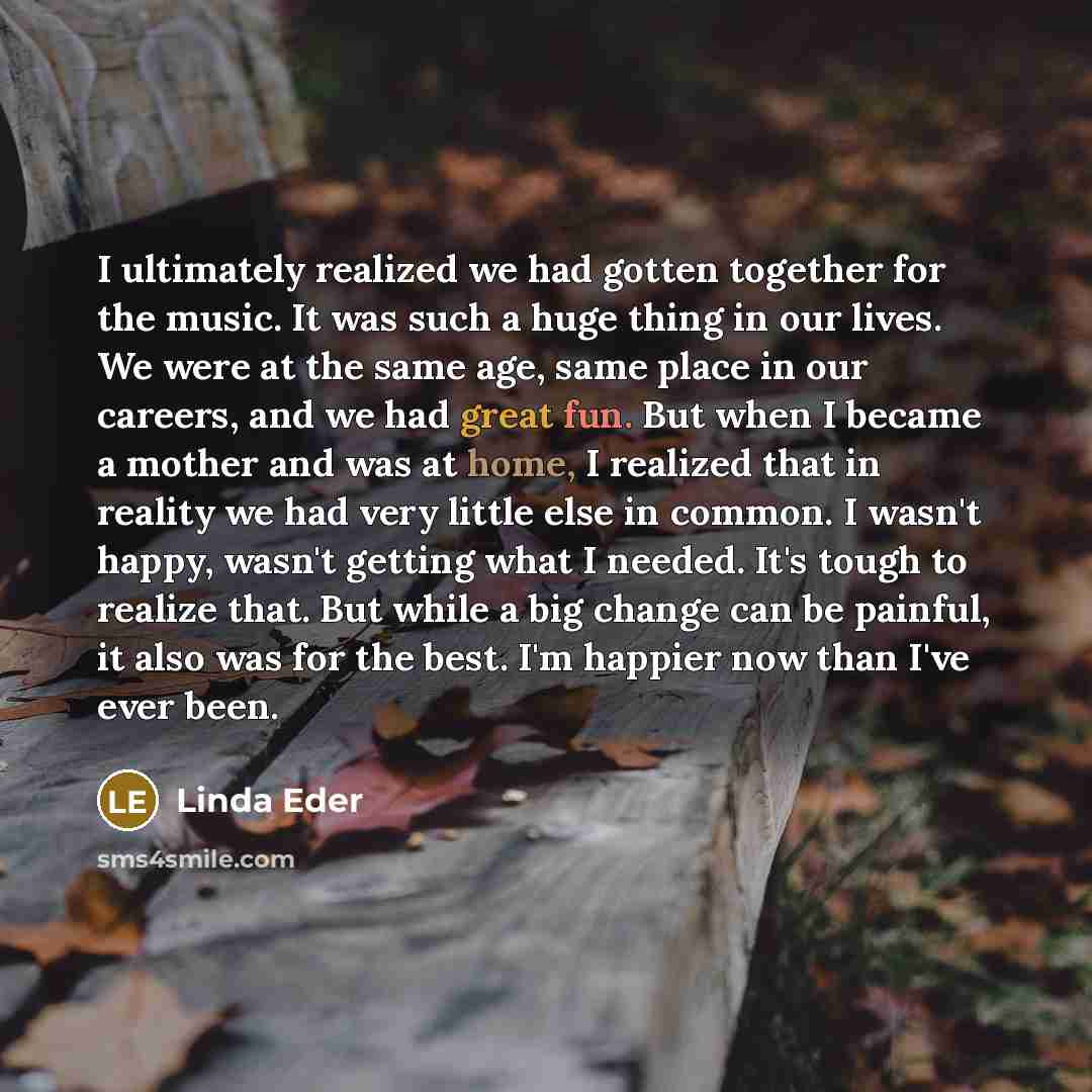 “I ultimately realized we had gotten together for the music. It was such a huge thing in our lives. We were at the same age, same place in our careers, and we had great fun. But when I became a mother and was at home, I realized that in reality we had very little else in common. I wasn't happy…” quote by Linda Eder