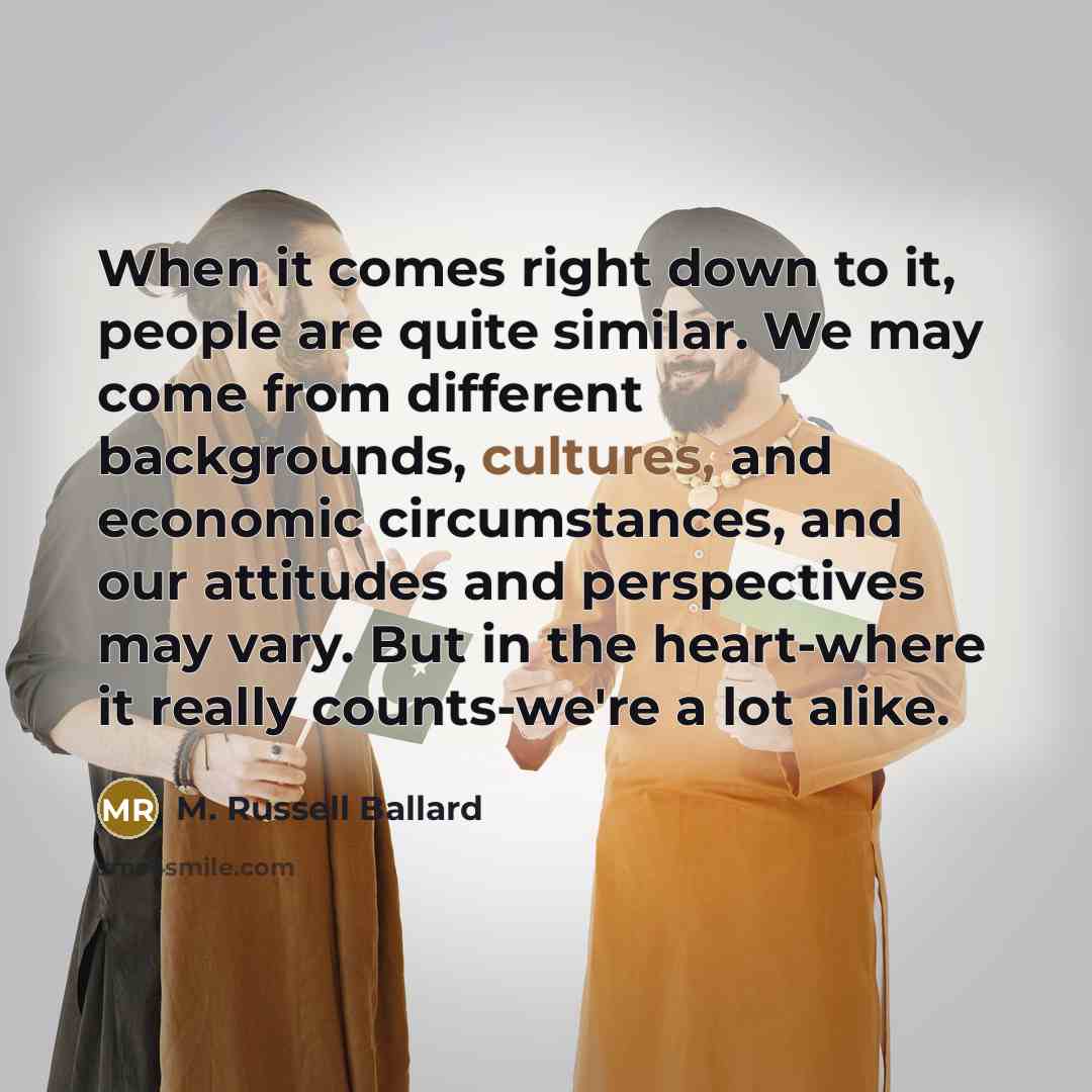 “When it comes right down to it, people are quite similar. We may come from different backgrounds, cultures, and economic circumstances, and our attitudes and perspectives may vary. But in the heart-where it really counts-we're a lot alike.” quote by M. Russell Ballard