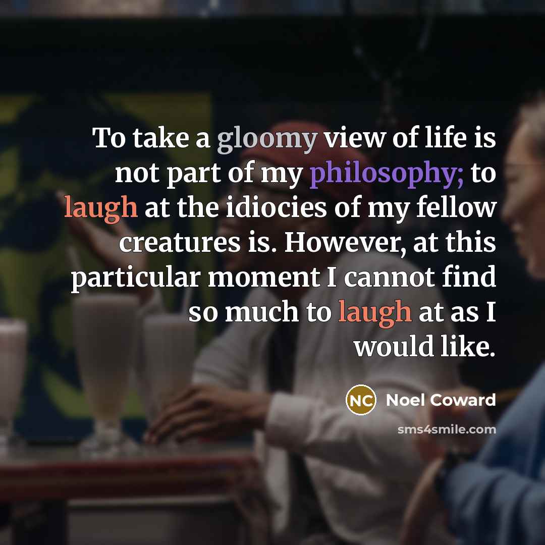“To take a gloomy view of life is not part of my philosophy; to laugh at the idiocies of my fellow creatures is. However, at this particular moment I cannot find so much to laugh at as I would like.” quote by Noel Coward