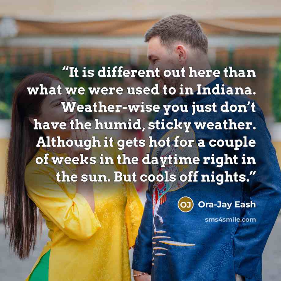 “It is different out here than what we were used to in Indiana. Weather-wise you just don’t have the humid, sticky weather. Although it gets hot for a couple of weeks in the daytime right in the sun. But cools off nights.” quote by Ora-Jay Eash