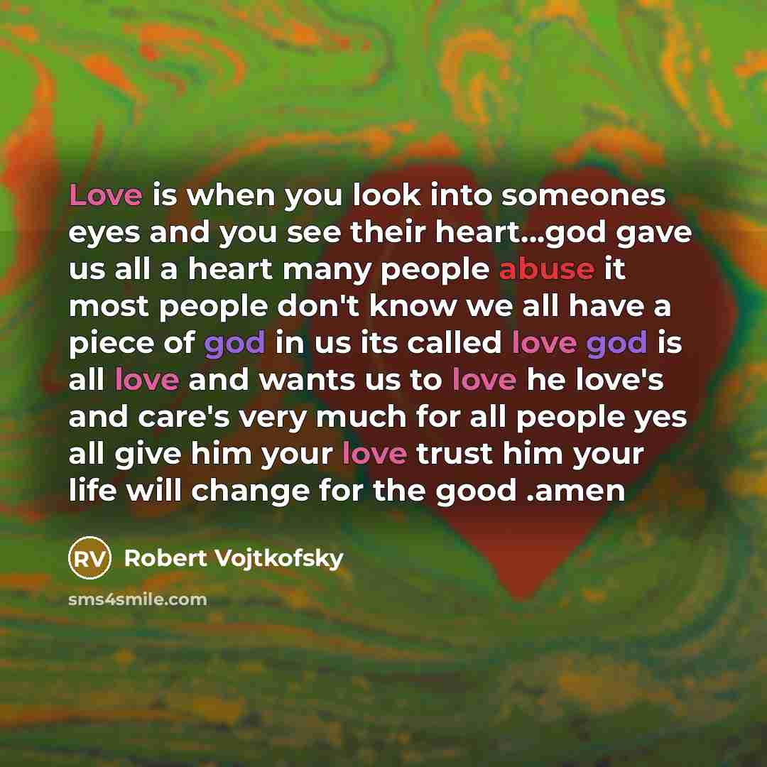 “Love is when you look into someones eyes and you see their heart...god gave us all a heart many people abuse it most people don't know we all have a piece of god in us its called love god is all love and wants us to love he love's and care's very much for all people yes all give him your love…” quote by Robert Vojtkofsky