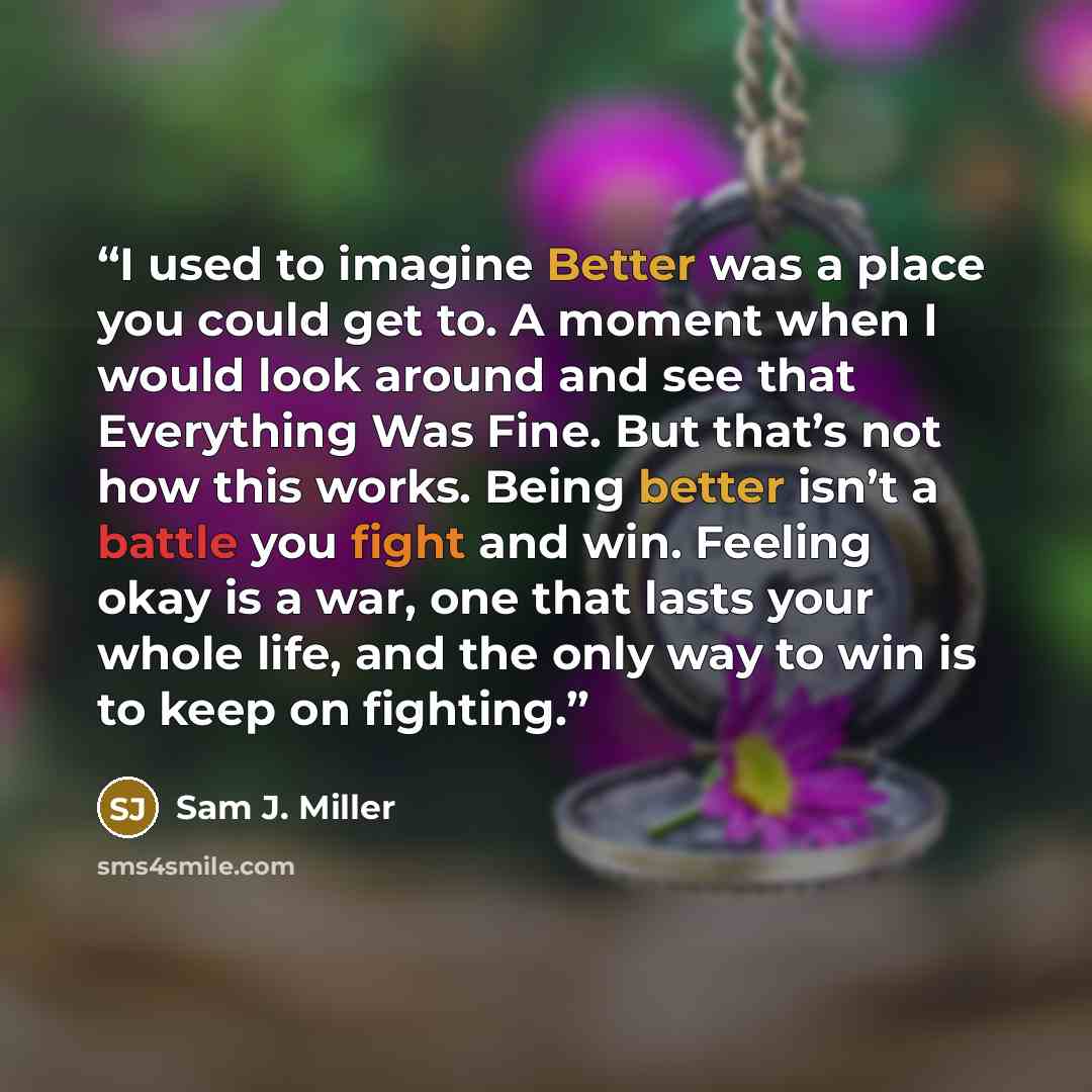 “I used to imagine Better was a place you could get to. A moment when I would look around and see that Everything Was Fine. But that’s not how this works. Being better isn’t a battle you fight and win. Feeling okay is a war, one that lasts your whole life, and the only way to win is to keep on…” quote by Sam J. Miller