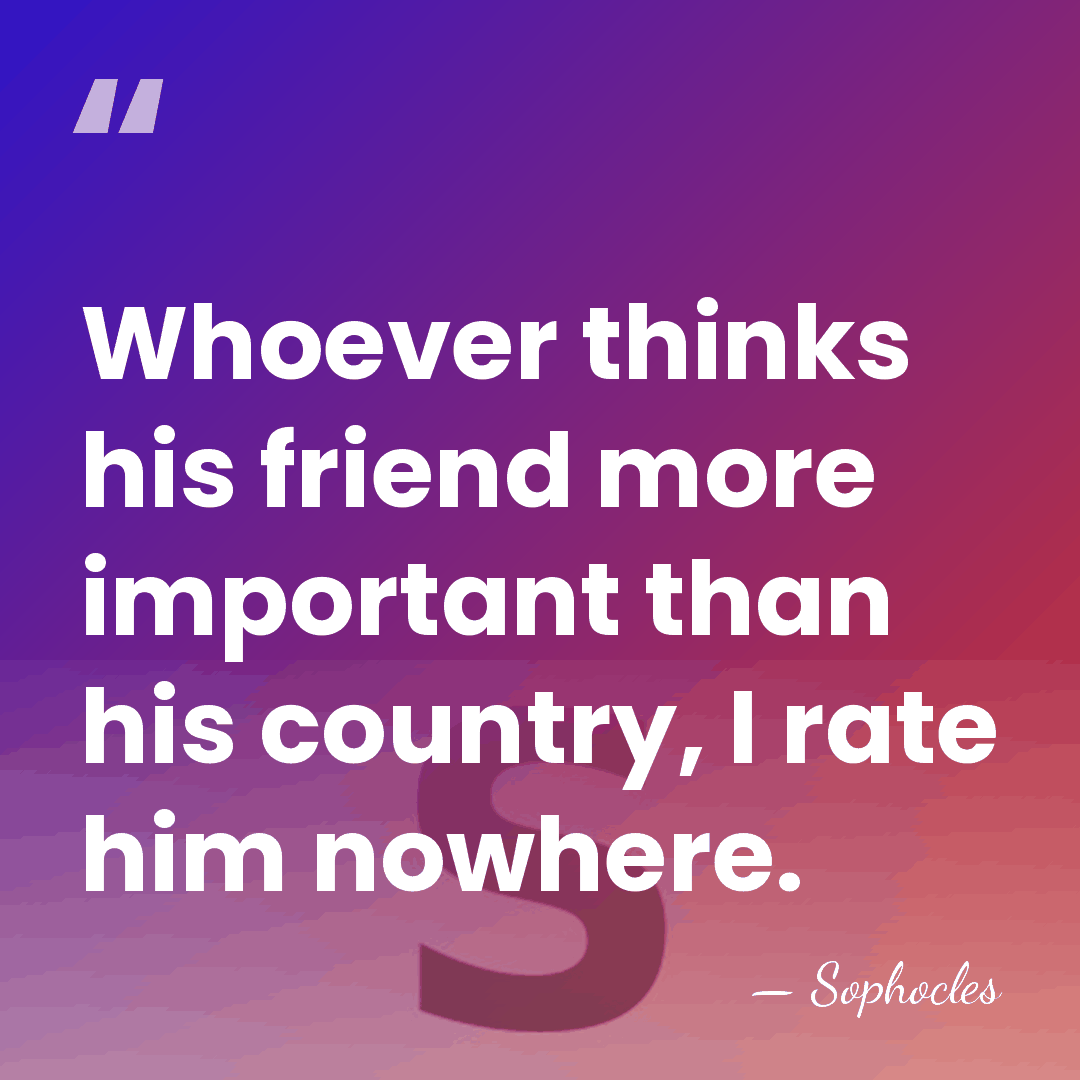 Whoever thinks his friend more important than his country, I rate him&hellip; - Sophocles