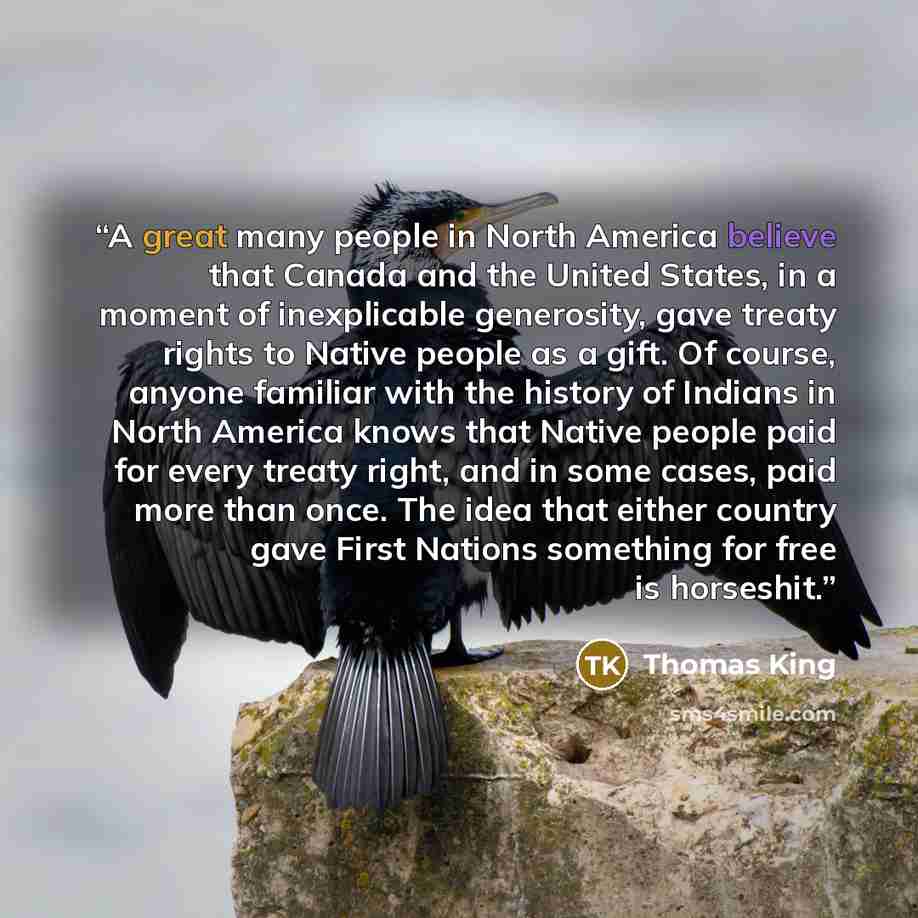 “A great many people in North America believe that Canada and the United States, in a moment of inexplicable generosity, gave treaty rights to Native people as a gift. Of course, anyone familiar with the history of Indians in North America knows that Native people paid for every treaty right, and…” quote by Thomas King