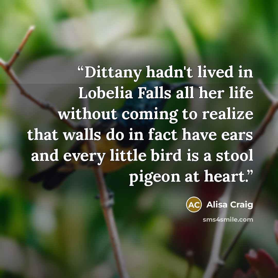 “Dittany hadn't lived in Lobelia Falls all her life without coming to realize that walls do in fact have ears and every little bird is a stool pigeon at heart.” quote by Alisa Craig