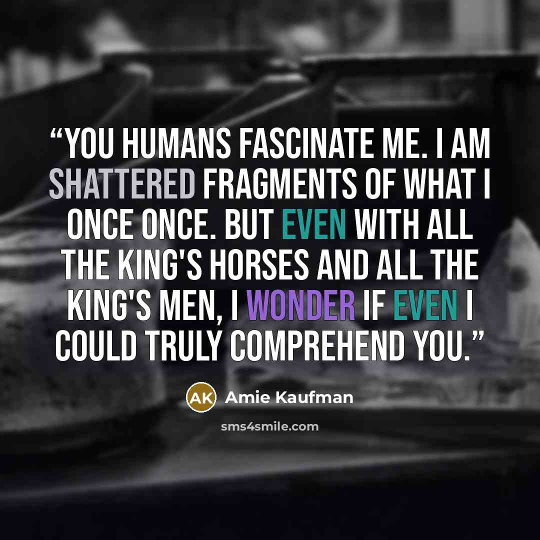 “You humans fascinate me. I am shattered fragments of what I once once. But even with all the King's horses and all the King's men, I wonder if even I could truly comprehend you.” quote by Amie Kaufman