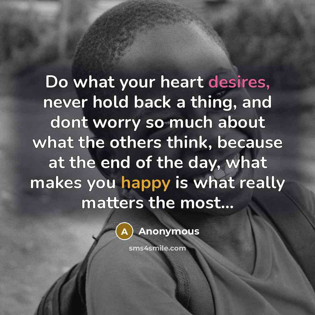 “Do what your heart desires, never hold back a thing, and dont worry so much about what the others think, because at the end of the day, what makes you happy is what really matters the most...” quote by Anonymous