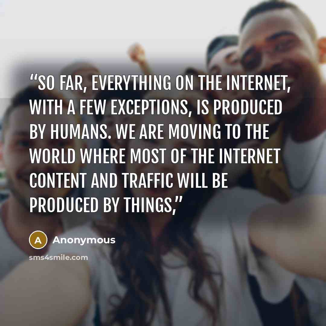 “So far, everything on the Internet, with a few exceptions, is produced by humans. We are moving to the world where most of the Internet content and traffic will be produced by things,” quote by Anonymous