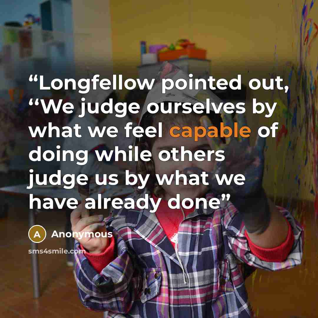 “Longfellow pointed out, ‘‘We judge ourselves by what we feel capable of doing while others judge us by what we have already done” quote by Anonymous