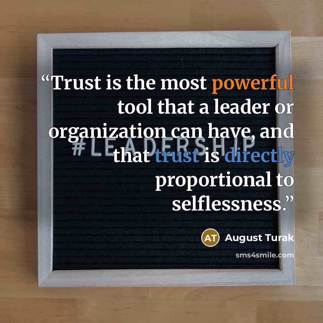 “Trust is the most powerful tool that a leader or organization can have, and that trust is directly proportional to selflessness.” quote by August Turak