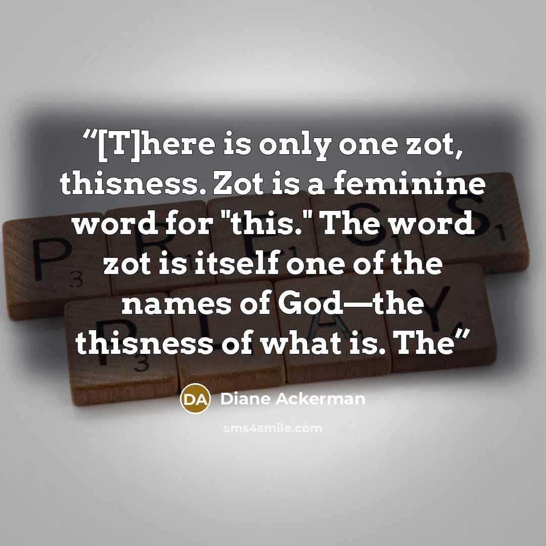 “[T]here is only one zot, thisness. Zot is a feminine word for "this." The word zot is itself one of the names of God—the thisness of what is. The” quote by Diane Ackerman