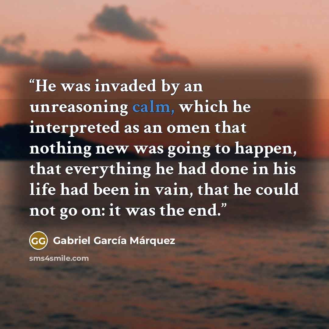 “He was invaded by an unreasoning calm, which he interpreted as an omen that nothing new was going to happen, that everything he had done in his life had been in vain, that he could not go on: it was the end.” quote by Gabriel García Márquez