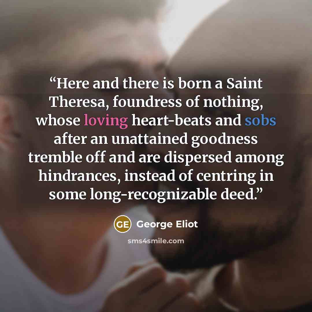 “Here and there is born a Saint Theresa, foundress of nothing, whose loving heart-beats and sobs after an unattained goodness tremble off and are dispersed among hindrances, instead of centring in some long-recognizable deed.” quote by George Eliot