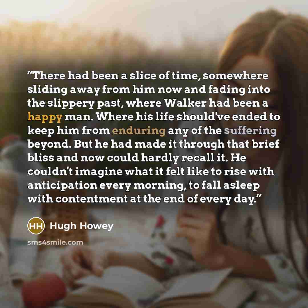 “There had been a slice of time, somewhere sliding away from him now and fading into the slippery past, where Walker had been a happy man. Where his life should've ended to keep him from enduring any of the suffering beyond. But he had made it through that brief bliss and now could hardly recall…” quote by Hugh Howey