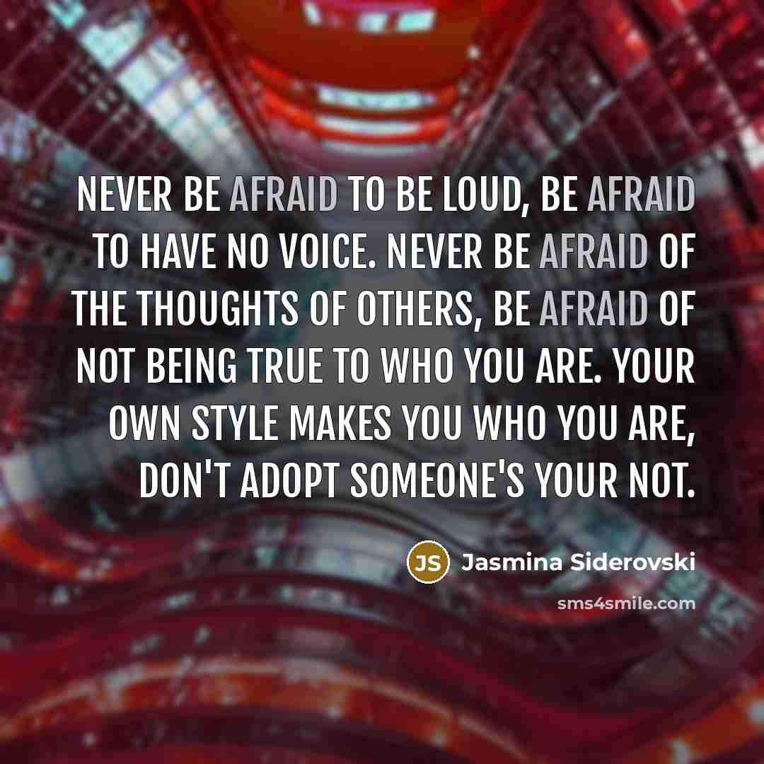 “Never be afraid to be loud, be afraid to have no voice. Never be afraid of the thoughts of others, be afraid of not being true to who you are. Your own style makes you who you are, don't adopt someone's your not.” quote by Jasmina Siderovski
