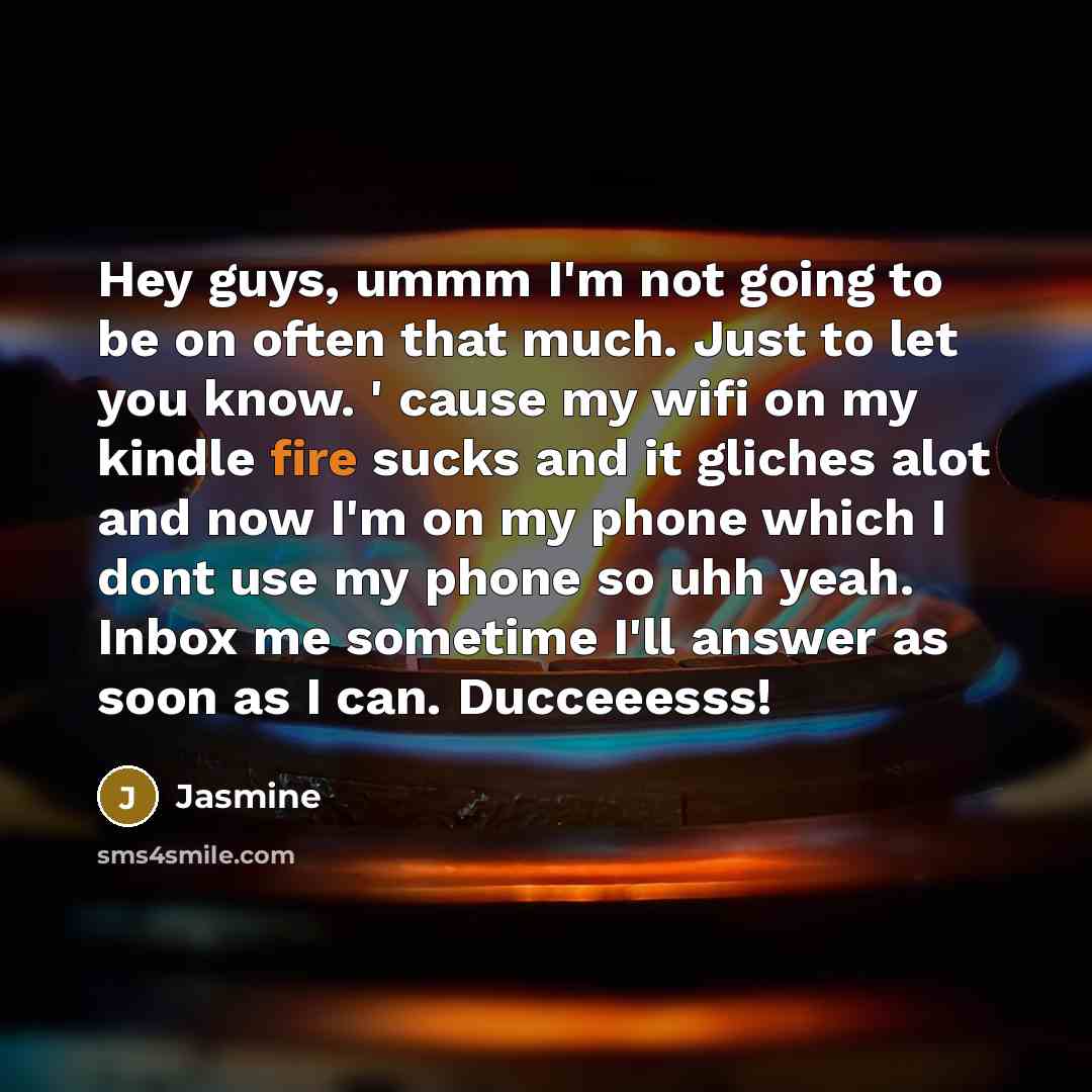 “Hey guys, ummm I'm not going to be on often that much. Just to let you know. ' cause my wifi on my kindle fire sucks and it gliches alot and now I'm on my phone which I dont use my phone so uhh yeah. Inbox me sometime I'll answer as soon as I can. Ducceeesss!” quote by Jasmine