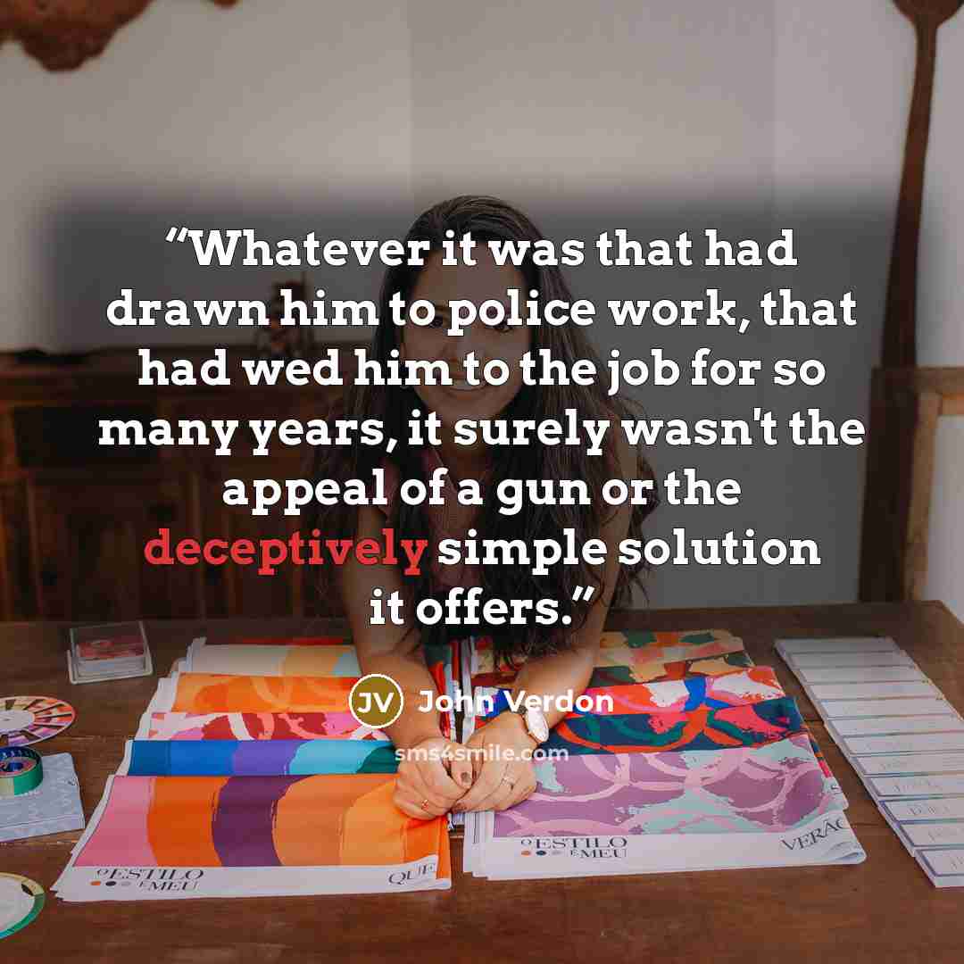 “Whatever it was that had drawn him to police work, that had wed him to the job for so many years, it surely wasn't the appeal of a gun or the deceptively simple solution it offers.” quote by John Verdon