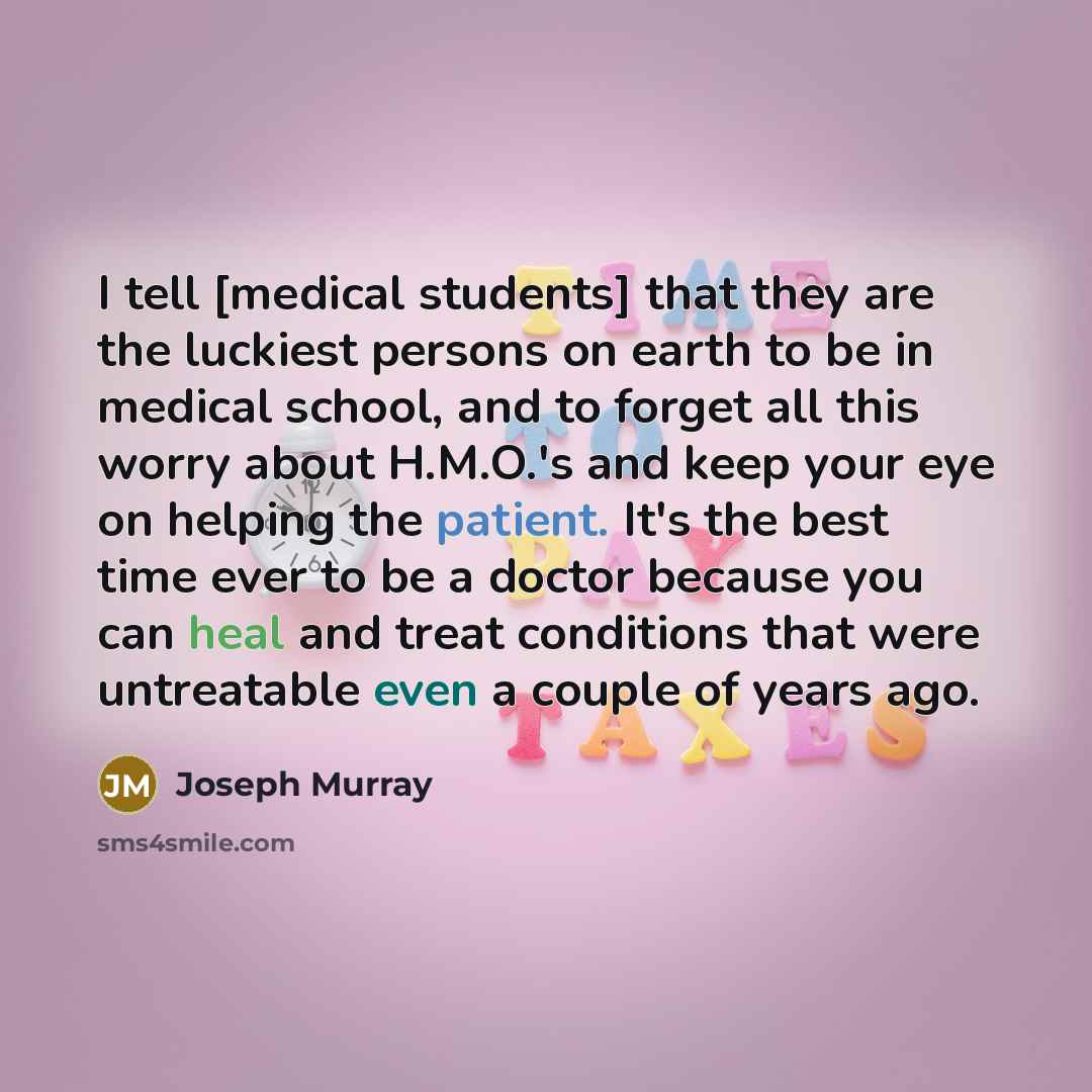 “I tell [medical students] that they are the luckiest persons on earth to be in medical school, and to forget all this worry about H.M.O.'s and keep your eye on helping the patient. It's the best time ever to be a doctor because you can heal and treat conditions that were untreatable even a couple…” quote by Joseph Murray