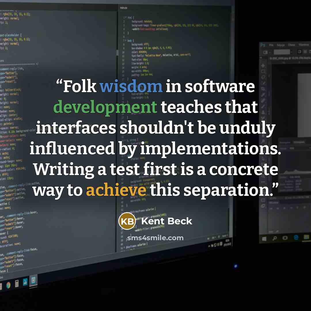 “Folk wisdom in software development teaches that interfaces shouldn't be unduly influenced by implementations. Writing a test first is a concrete way to achieve this separation.” quote by Kent Beck